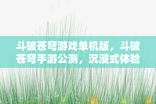 斗破苍穹游戏单机版,斗破苍穹手游公测,沉浸式体验,带你走进斗气大陆 斗破苍穹游戏单机版,斗破苍穹手游公测,沉浸式体验,带你走进斗气大陆