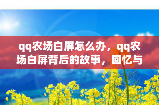 qq农场白屏怎么办,qq农场白屏背后的故事,回忆与创新的交织 qq农场白屏怎么办,qq农场白屏背后的故事,回忆与创新的交织