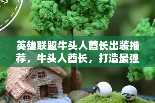英雄联盟牛头人酋长出装推荐,牛头人酋长,打造最强坦克的出装指南 英雄联盟牛头人酋长出装推荐,牛头人酋长,打造最强坦克的出装指南