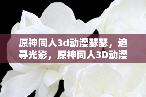 原神同人3d动漫瑟瑟，追寻光影，原神同人3D动漫的梦幻之旅