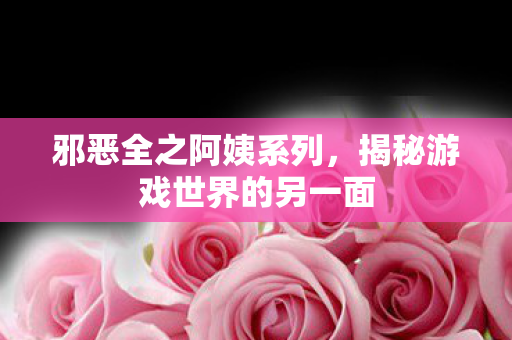 邪恶全之阿姨系列,揭秘游戏世界的另一面 邪恶全之阿姨系列,揭秘游戏世界的另一面