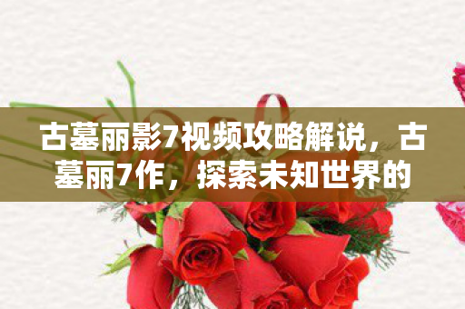 古墓丽影7视频攻略解说,古墓丽7作,探索未知世界的奇幻之旅 古墓丽影7视频攻略解说,古墓丽7作,探索未知世界的奇幻之旅