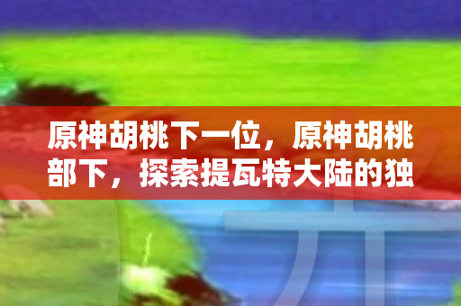 原神胡桃下一位,原神胡桃部下,探索提瓦特大陆的独特魅力 原神胡桃下一位,原神胡桃部下,探索提瓦特大陆的独特魅力