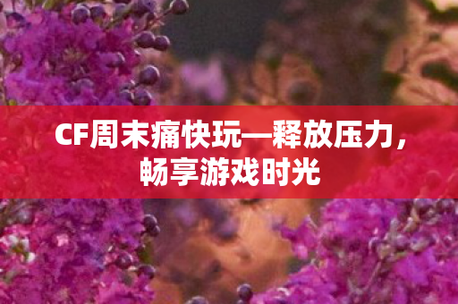 CF周末痛快玩—释放压力,畅享游戏时光 CF周末痛快玩—释放压力,畅享游戏时光