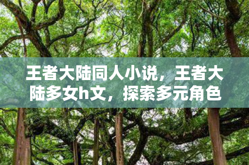 王者大陆同人小说,王者大陆多女h文,探索多元角色与情感交织的奇幻之旅 王者大陆同人小说,王者大陆多女h文,探索多元角色与情感交织的奇幻之旅