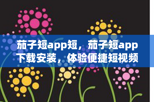 茄子短app短,茄子短app下载安装,体验便捷短视频创作与分享 茄子短app短,茄子短app下载安装,体验便捷短视频创作与分享