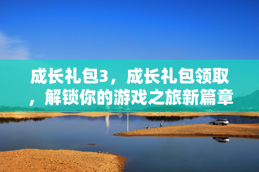 成长礼包3，成长礼包领取，解锁你的游戏之旅新篇章