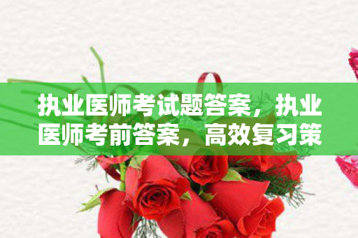 执业医师考试题答案,执业医师考前答案,高效复习策略与应试技巧 执业医师考试题答案,执业医师考前答案,高效复习策略与应试技巧