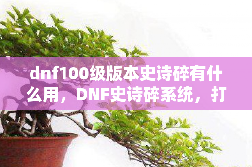dnf100级版本史诗碎有什么用,DNF史诗碎系统,打造与毁灭的交织乐章 dnf100级版本史诗碎有什么用,DNF史诗碎系统,打造与毁灭的交织乐章