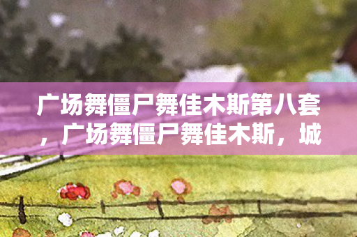广场舞僵尸舞佳木斯第八套,广场舞僵尸舞佳木斯,城市文化的新篇章 广场舞僵尸舞佳木斯第八套,广场舞僵尸舞佳木斯,城市文化的新篇章