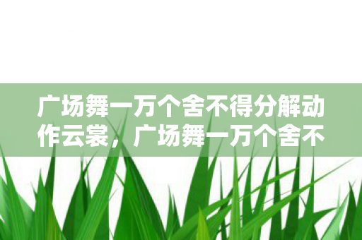 广场舞一万个舍不得分解动作云裳,广场舞一万个舍不得分解动作详解 广场舞一万个舍不得分解动作云裳,广场舞一万个舍不得分解动作详解
