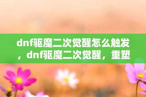 dnf驱魔二次觉醒怎么触发，dnf驱魔二次觉醒，重塑驱魔师的传奇之路