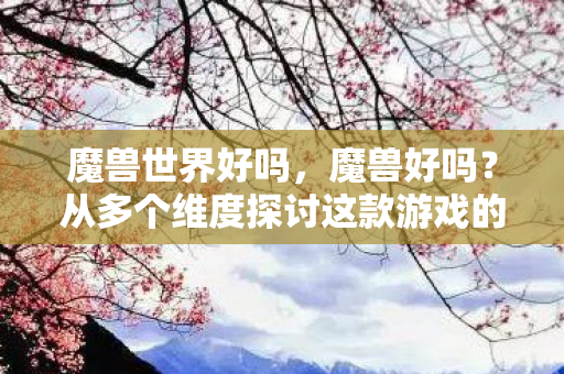 魔兽世界好吗,魔兽好吗?从多个维度探讨这款游戏的魅力与影响 魔兽世界好吗,魔兽好吗?从多个维度探讨这款游戏的魅力与影响