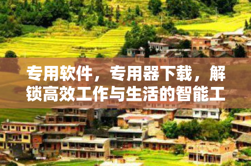 专用软件,专用器下载,解锁高效工作与生活的智能工具 专用软件,专用器下载,解锁高效工作与生活的智能工具