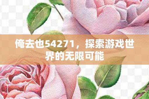 俺去也54271,探索游戏世界的无限可能 俺去也54271,探索游戏世界的无限可能