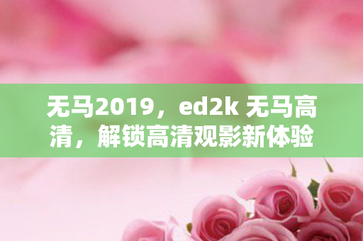 无马2019,ed2k 无马高清,解锁高清观影新体验 无马2019,ed2k 无马高清,解锁高清观影新体验