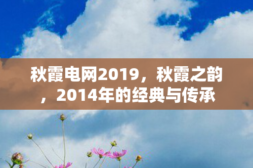 秋霞电网2019,秋霞之韵,2014年的经典与传承 秋霞电网2019,秋霞之韵,2014年的经典与传承