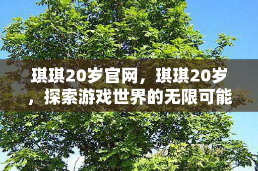 琪琪20岁官网,琪琪20岁,探索游戏世界的无限可能 琪琪20岁官网,琪琪20岁,探索游戏世界的无限可能