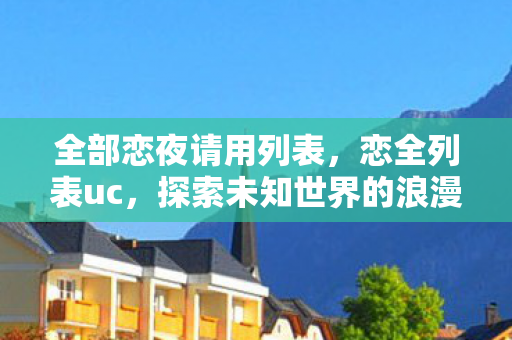 全部恋夜请用列表,恋全列表uc,探索未知世界的浪漫之旅 全部恋夜请用列表,恋全列表uc,探索未知世界的浪漫之旅