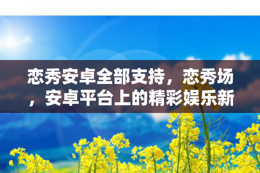 恋秀安卓全部支持,恋秀场,安卓平台上的精彩娱乐新选择 恋秀安卓全部支持,恋秀场,安卓平台上的精彩娱乐新选择