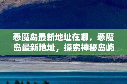 恶魔岛最新地址在哪,恶魔岛最新地址,探索神秘岛屿的奇幻之旅 恶魔岛最新地址在哪,恶魔岛最新地址,探索神秘岛屿的奇幻之旅