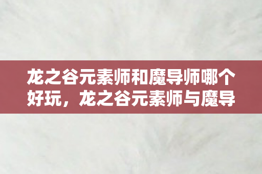 龙之谷元素师和魔导师哪个好玩，龙之谷元素师与魔导师，谁才是你的魔法首选？