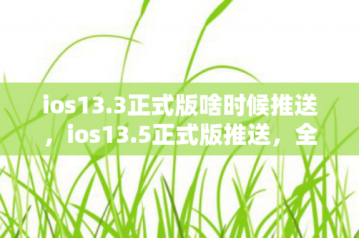 ios13.3正式版啥时候推送,ios13.5正式版推送,全新功能与体验升级 ios13.3正式版啥时候推送,ios13.5正式版推送,全新功能与体验升级