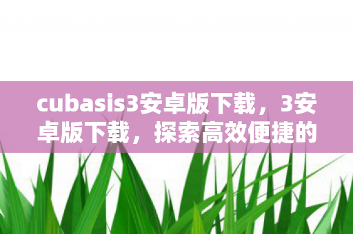 cubasis3安卓版下载，3安卓版下载，探索高效便捷的移动应用新体验