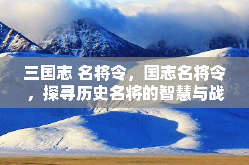 三国志 名将令,国志名将令,探寻历史名将的智慧与战略 三国志 名将令,国志名将令,探寻历史名将的智慧与战略