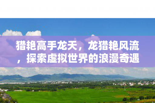 猎艳高手龙天,龙猎艳风流,探索虚拟世界的浪漫奇遇 猎艳高手龙天,龙猎艳风流,探索虚拟世界的浪漫奇遇