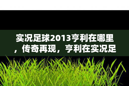 实况足球2013亨利在哪里,传奇再现,亨利在实况足球2013中的风采 实况足球2013亨利在哪里,传奇再现,亨利在实况足球2013中的风采
