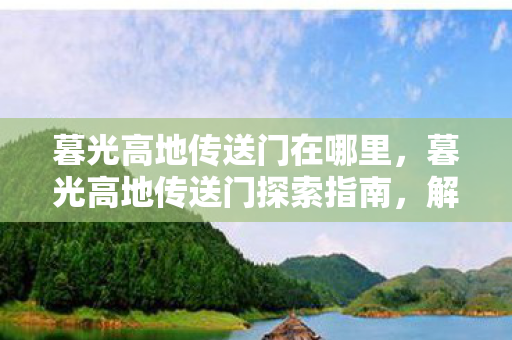 暮光高地传送门在哪里,暮光高地传送门探索指南,解锁神秘之门的秘密 暮光高地传送门在哪里,暮光高地传送门探索指南,解锁神秘之门的秘密