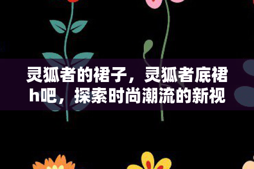 灵狐者的裙子,灵狐者底裙h吧,探索时尚潮流的新视角 灵狐者的裙子,灵狐者底裙h吧,探索时尚潮流的新视角