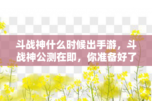斗战神什么时候出手游,斗战神公测在即,你准备好了吗? 斗战神什么时候出手游,斗战神公测在即,你准备好了吗?