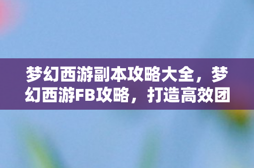 梦幻西游副本攻略大全,梦幻西游FB攻略,打造高效团队,征服挑战副本 梦幻西游副本攻略大全,梦幻西游FB攻略,打造高效团队,征服挑战副本