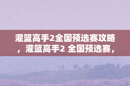 灌篮高手2全国预选赛攻略,灌篮高手2 全国预选赛,热血与梦想的舞台 灌篮高手2全国预选赛攻略,灌篮高手2 全国预选赛,热血与梦想的舞台