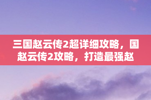 三国赵云传2超详细攻略,国赵云传2攻略,打造最强赵云,征战四方! 三国赵云传2超详细攻略,国赵云传2攻略,打造最强赵云,征战四方!