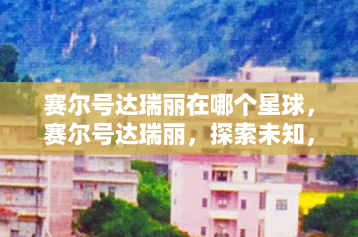赛尔号达瑞丽在哪个星球,赛尔号达瑞丽,探索未知,挑战极限 赛尔号达瑞丽在哪个星球,赛尔号达瑞丽,探索未知,挑战极限