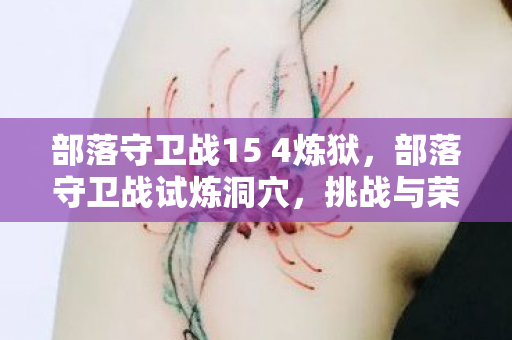 部落守卫战15 4炼狱,部落守卫战试炼洞穴,挑战与荣耀的试炼场 部落守卫战15 4炼狱,部落守卫战试炼洞穴,挑战与荣耀的试炼场