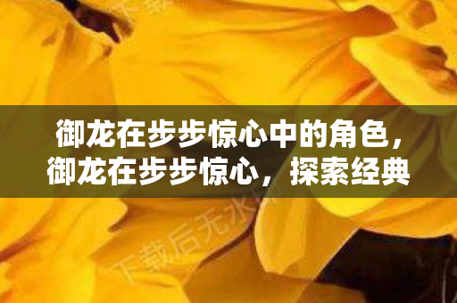 御龙在步步惊心中的角色,御龙在步步惊心,探索经典游戏的魅力与变迁 御龙在步步惊心中的角色,御龙在步步惊心,探索经典游戏的魅力与变迁