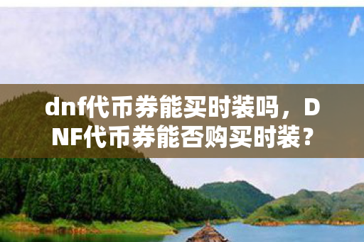 dnf代币券能买时装吗,DNF代币券能否购买时装? dnf代币券能买时装吗,DNF代币券能否购买时装?
