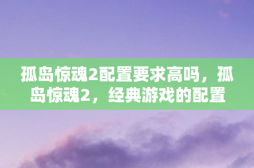 孤岛惊魂2配置要求高吗,孤岛惊魂2,经典游戏的配置需求与体验 孤岛惊魂2配置要求高吗,孤岛惊魂2,经典游戏的配置需求与体验