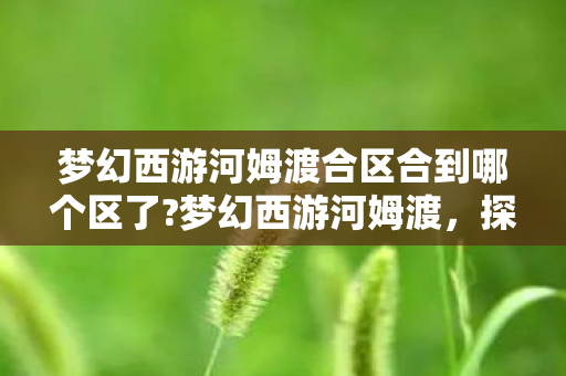 梦幻西游河姆渡合区合到哪个区了?梦幻西游河姆渡,探索经典与创新的融合 梦幻西游河姆渡合区合到哪个区了?梦幻西游河姆渡,探索经典与创新的融合