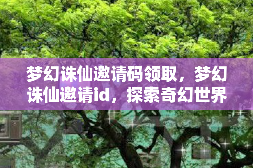 梦幻诛仙邀请码领取,梦幻诛仙邀请id,探索奇幻世界的无限可能 梦幻诛仙邀请码领取,梦幻诛仙邀请id,探索奇幻世界的无限可能