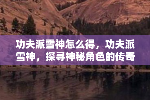 功夫派雪神怎么得,功夫派雪神,探寻神秘角色的传奇故事 功夫派雪神怎么得,功夫派雪神,探寻神秘角色的传奇故事