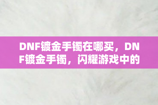 DNF镀金手镯在哪买，DNF镀金手镯，闪耀游戏中的尊贵象征