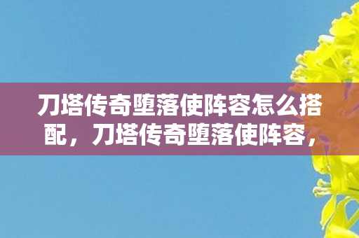 刀塔传奇堕落使阵容怎么搭配，刀塔传奇堕落使阵容，打造最强战斗力的策略指南