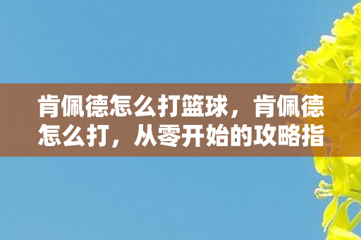 肯佩德怎么打篮球,肯佩德怎么打,从零开始的攻略指南 肯佩德怎么打篮球,肯佩德怎么打,从零开始的攻略指南