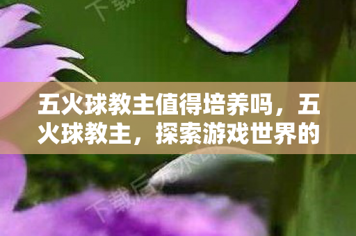 五火球教主值得培养吗，五火球教主，探索游戏世界的无限可能