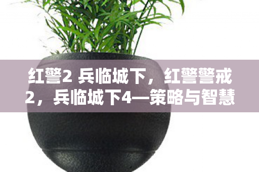 红警2 兵临城下,红警警戒2,兵临城下4—策略与智慧的终极对决 红警2 兵临城下,红警警戒2,兵临城下4—策略与智慧的终极对决